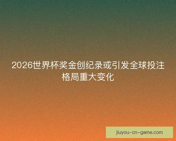 2026世界杯奖金创纪录或引发全球投注格局重大变化